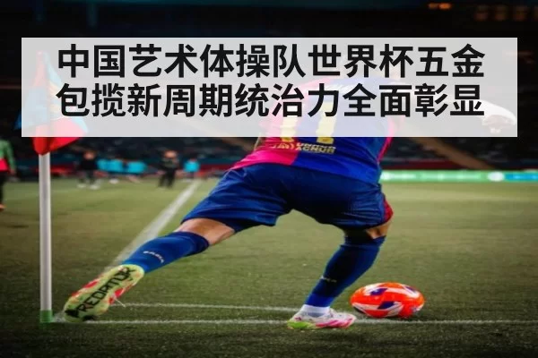 中国艺术体操队世界杯五金包揽新周期统治力全面彰显
