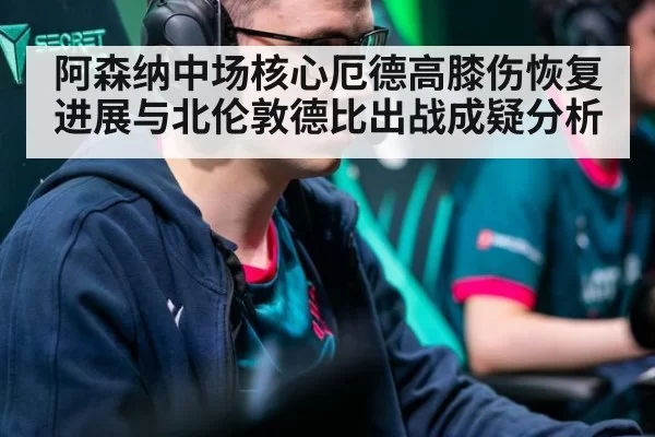 阿森纳中场核心厄德高膝伤恢复进展与北伦敦德比出战成疑分析