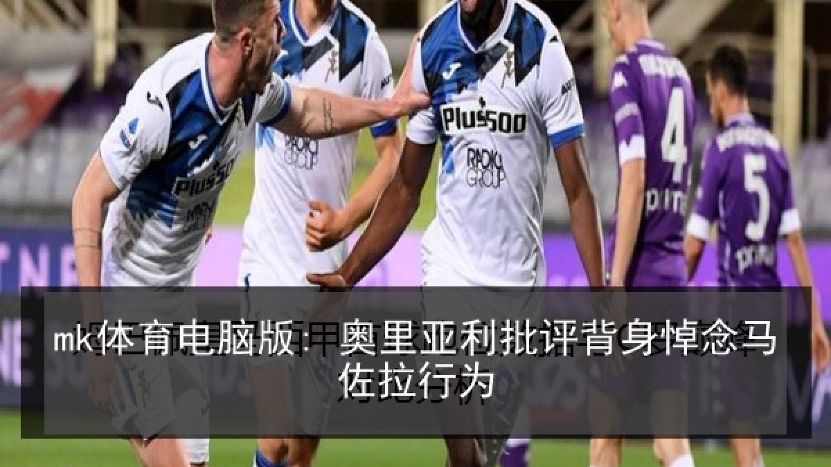 mk体育电脑版: 奥里亚利批评背身悼念马佐拉行为 mk体育电脑版: 奥里亚利批评背身悼念马佐拉行为